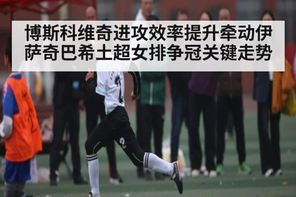 博斯科维奇进攻效率提升牵动伊萨奇巴希土超女排争冠关键走势